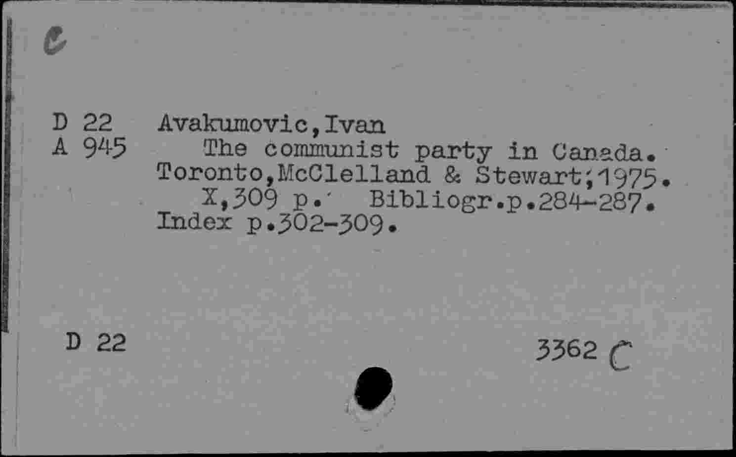 ﻿D
A
22
945
Avakumovic,Ivan
The communist party in Canada.
Toronto,McClelland & Stewart',1975.
X>309 p.' Bibliogr.p.284-287.
Index p.5O2“5O9.
D
22